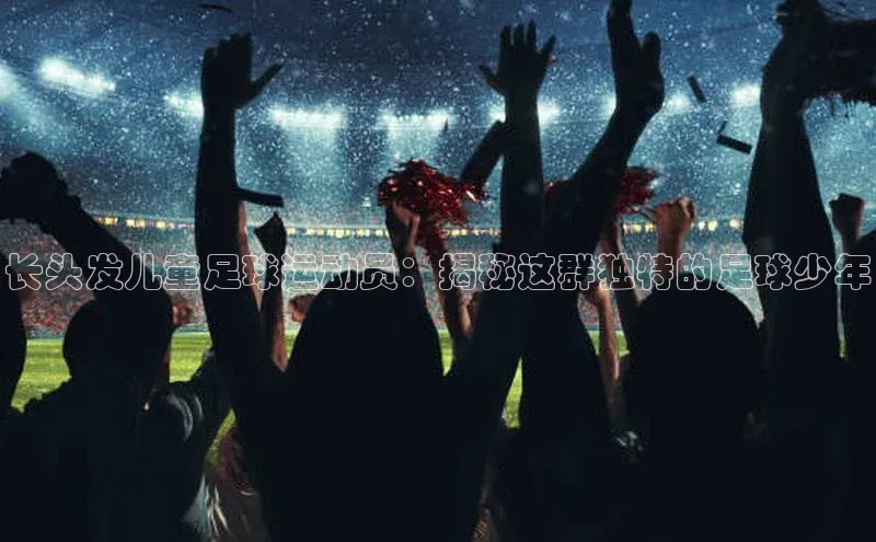 2121非凡体育安卓版百度百聘长头发儿童足球运动员：揭秘这群独特的足球少年