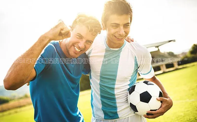 非凡娱乐app诸葛科技“2021年足球明星抖音粉丝排行榜揭晓！谁是最受欢迎的足球运动员？”