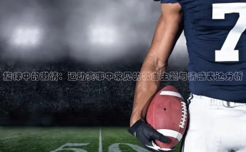 旋律中的激情：运动赛事中常见的歌曲主题与情感表达分析