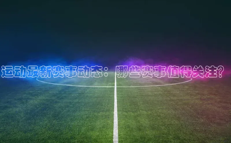运动最新赛事动态：哪些赛事值得关注？