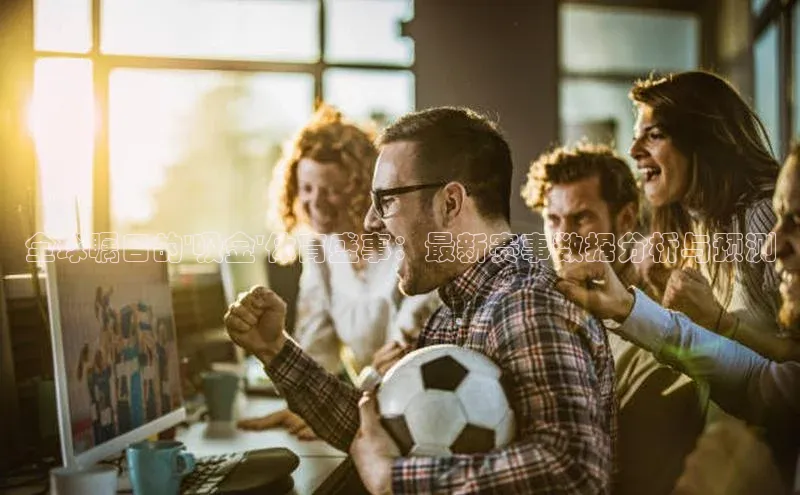 全球瞩目的\'吸金\'体育盛事：最新赛事数据分析与预测