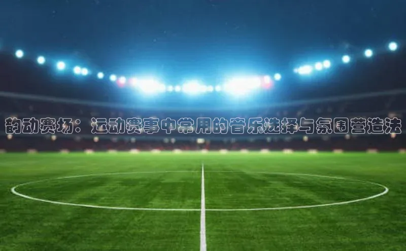 韵动赛场：运动赛事中常用的音乐选择与氛围营造法